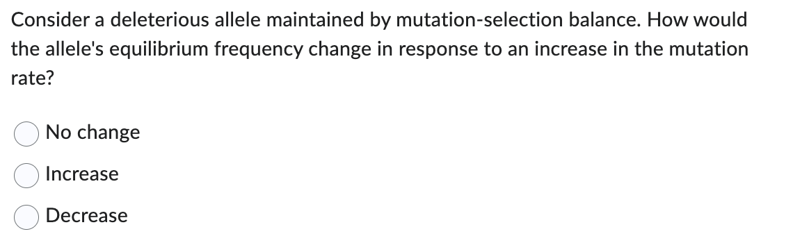 Consider a deleterious allele maintained by mutation-selection balance. How would
the allele's equilibrium frequency change in response to an increase in the mutation
rate?
No change
Increase
Decrease