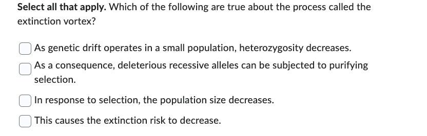 Select all that apply. Which of the following are true about the process called the
extinction vortex?
As genetic drift operates in a small population, heterozygosity decreases.
As a consequence, deleterious recessive alleles can be subjected to purifying
selection.
In response to selection, the population size decreases.
This causes the extinction risk to decrease.