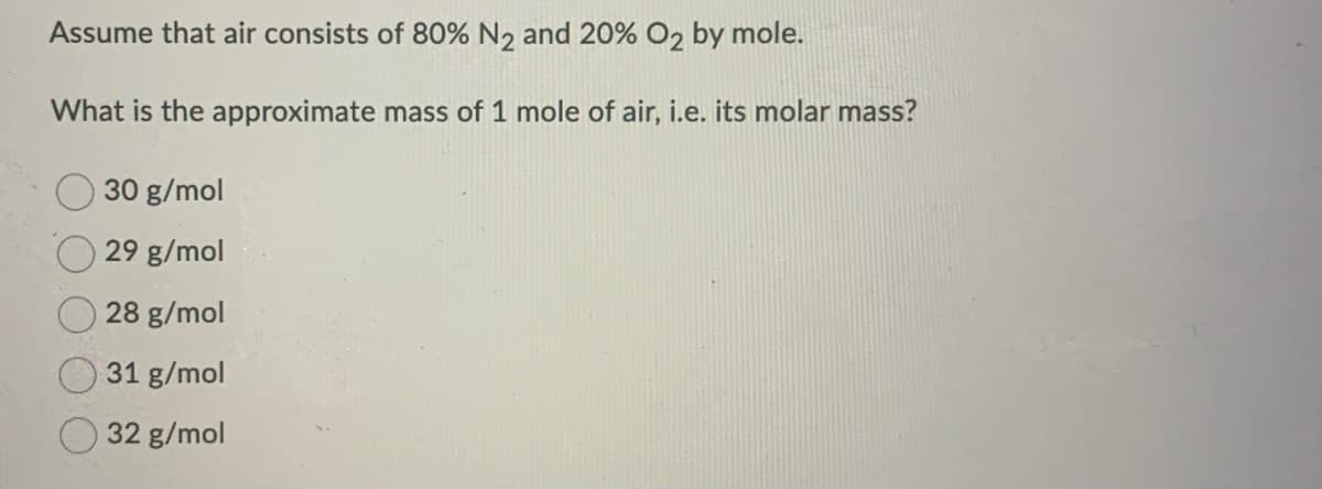 Assume that air consists of 80% N₂ and 20% O2 by mole.
What is the approximate mass of 1 mole of air, i.e. its molar mass?
30 g/mol
29 g/mol
28 g/mol
31 g/mol
32 g/mol