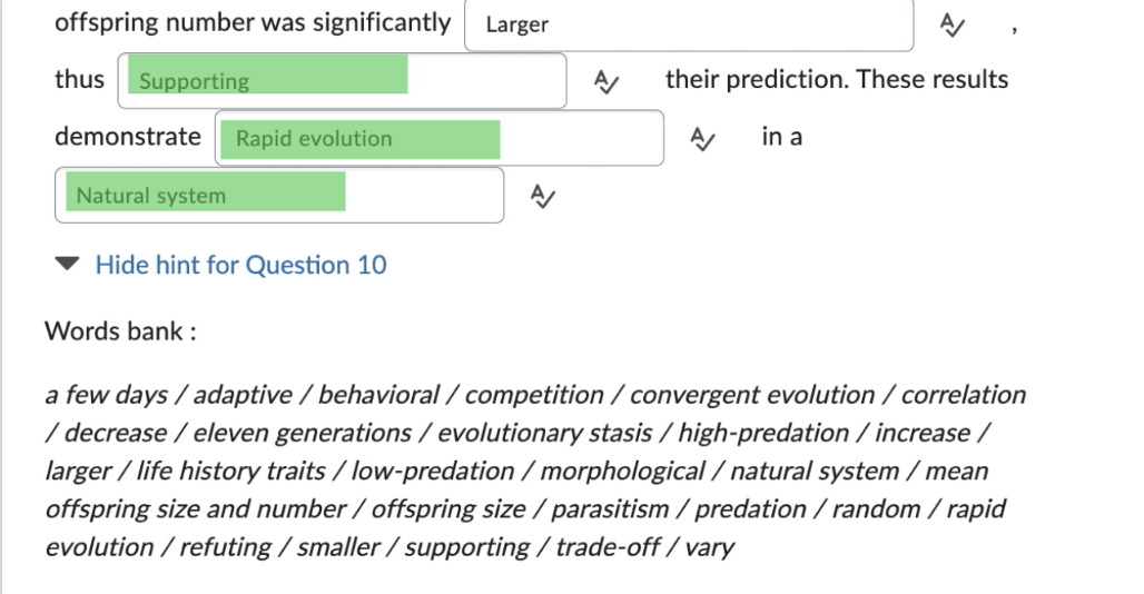 offspring number was significantly
thus Supporting
demonstrate Rapid evolution
Natural system
Hide hint for Question 10
Words bank:
Larger
A/
their prediction. These results
A/ in a
a few days / adaptive / behavioral / competition /convergent evolution /correlation
/ decrease / eleven generations / evolutionary stasis/high-predation/increase /
larger / life history traits / low-predation/morphological /natural system/mean
offspring size and number / offspring size / parasitism / predation / random/rapid
evolution / refuting/smaller/supporting/trade-off /vary