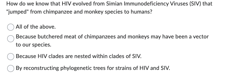 How do we know that HIV evolved from Simian Immunodeficiency Viruses (SIV) that
"jumped" from chimpanzee and monkey species to humans?
All of the above.
Because butchered meat of chimpanzees and monkeys may have been a vector
to our species.
Because HIV clades are nested within clades of SIV.
By reconstructing phylogenetic trees for strains of HIV and SIV.