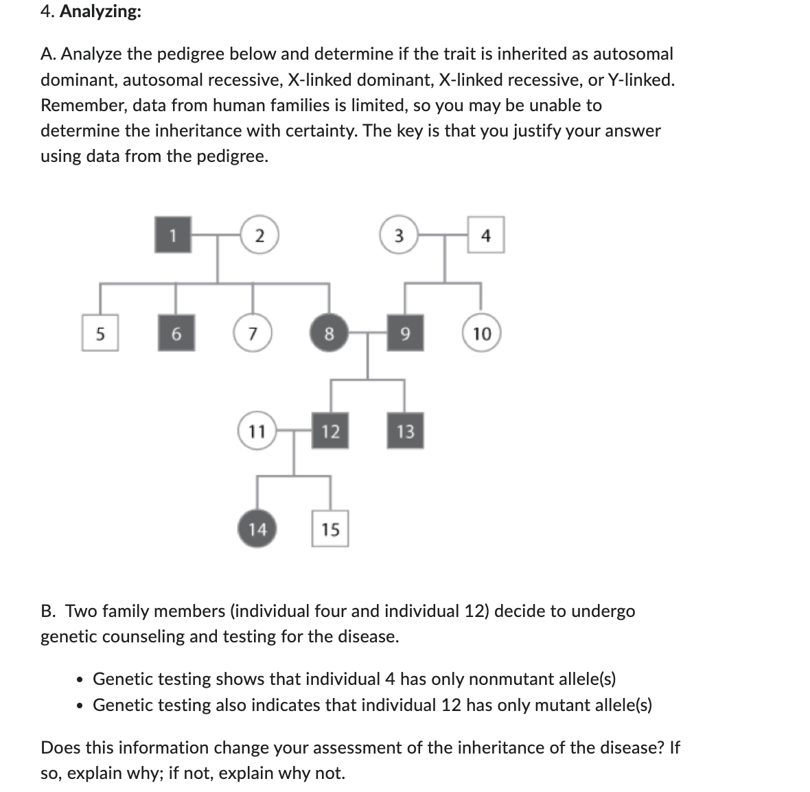 4. Analyzing:
A. Analyze the pedigree below and determine if the trait is inherited as autosomal
dominant, autosomal recessive, X-linked dominant, X-linked recessive, or Y-linked.
Remember, data from human families is limited, so you may be unable to
determine the inheritance with certainty. The key is that you justify your answer
using data from the pedigree.
5
6
2
7
11
14
8
12
15
9
13
4
10
B. Two family members (individual four and individual 12) decide to undergo
genetic counseling and testing for the disease.
• Genetic testing shows that individual 4 has only nonmutant allele(s)
• Genetic testing also indicates that individual 12 has only mutant allele(s)
Does this information change your assessment of the inheritance of the disease? If
so, explain why; if not, explain why not.