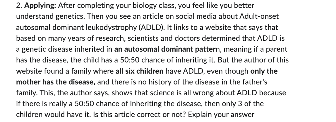 2. Applying: After completing your biology class, you feel like you better
understand genetics. Then you see an article on social media about Adult-onset
autosomal dominant leukodystrophy (ADLD). It links to a website that says that
based on many years of research, scientists and doctors determined that ADLD is
a genetic disease inherited in an autosomal dominant pattern, meaning if a parent
has the disease, the child has a 50:50 chance of inheriting it. But the author of this
website found a family where all six children have ADLD, even though only the
mother has the disease, and there is no history of the disease in the father's
family. This, the author says, shows that science is all wrong about ADLD because
if there is really a 50:50 chance of inheriting the disease, then only 3 of the
children would have it. Is this article correct or not? Explain your answer