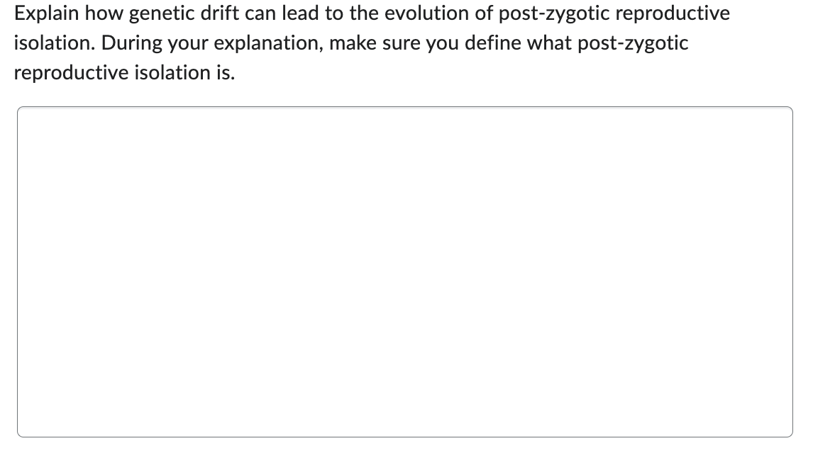 Explain how genetic drift can lead to the evolution of post-zygotic reproductive
isolation. During your explanation, make sure you define what post-zygotic
reproductive isolation is.