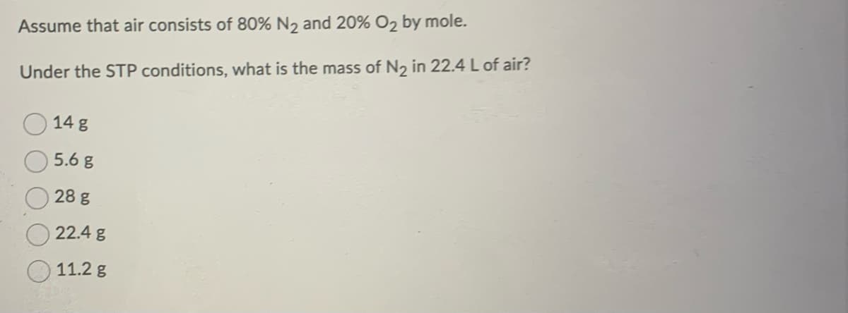 Assume that air consists of 80% N₂ and 20% O₂ by mole.
Under the STP conditions, what is the mass of N₂ in 22.4 L of air?
14 g
5.6 g
28 g
22.4 g
11.2 g