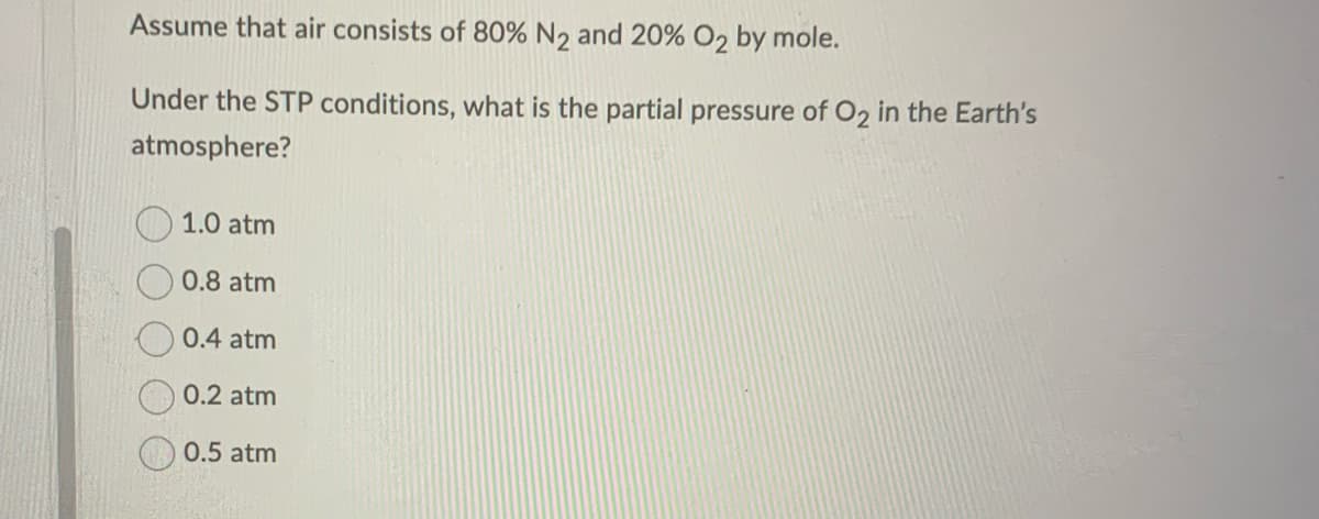 Assume that air consists of 80% N₂ and 20% O2 by mole.
Under the STP conditions, what is the partial pressure of O2₂ in the Earth's
atmosphere?
1.0 atm
0.8 atm
0.4 atm
0.2 atm
0.5 atm