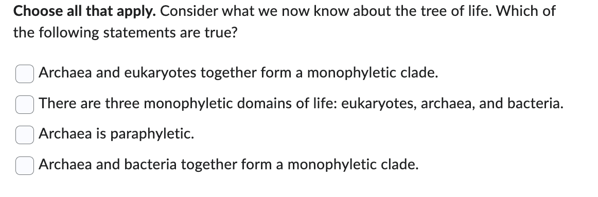 Choose all that apply. Consider what we now know about the tree of life. Which of
the following statements are true?
Archaea and eukaryotes together form a monophyletic clade.
There are three monophyletic domains of life: eukaryotes, archaea, and bacteria.
Archaea is paraphyletic.
Archaea and bacteria together form a monophyletic clade.