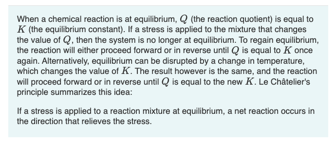 When a chemical reaction is at equilibrium, Q (the reaction quotient) is equal to
K (the equilibrium constant). If a stress is applied to the mixture that changes
the value of Q, then the system is no longer at equilibrium. To regain equilibrium,
the reaction will either proceed forward or in reverse until Q is equal to Konce
again. Alternatively, equilibrium can be disrupted by a change in temperature,
which changes the value of K. The result however is the same, and the reaction
will proceed forward or in reverse until Q is equal to the new K. Le Châtelier's
principle summarizes this idea:
If a stress is applied to a reaction mixture at equilibrium, a net reaction occurs in
the direction that relieves the stress.
