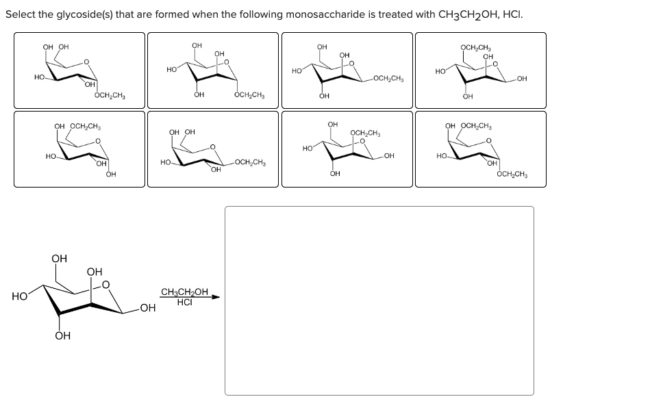 Select the glycoside(s) that are formed when the following monosaccharide is treated with CH3CH₂OH, HCI.
HO
OH OH
HO-
НО.
OH OCH₂CH₂
OH
OH
OH
OCH₂CH₂
OH
OH
OH
-OH
HO
OH
OH OH
С
HO-
OH
CH3CH₂OH
HCI
OH
OH
OCH₂CH3
-OCH₂CH3
a
НО
НО
OH
OH
OH
OH
OH
OCH₂CH₂
OCH₂CH₂
Lo
-OH
HO
OCH CH
НО.
OH
OH
-0
OH OCH₂CH₂
OH
-OH
OCH₂CH₂