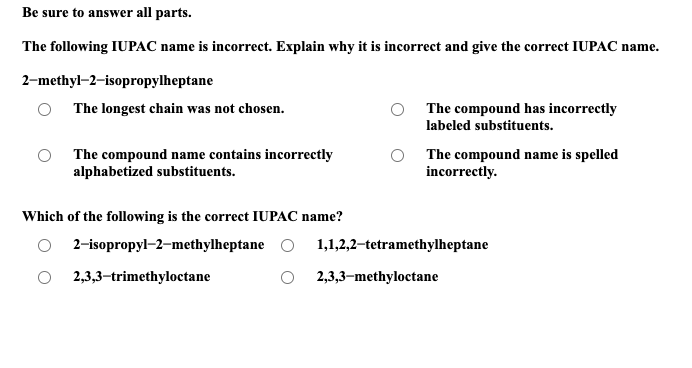 Be sure to answer all parts.
The following IUPAC name is incorrect. Explain why it is incorrect and give the correct IUPAC name.
2-methyl-2-isopropylheptane
O The longest chain was not chosen.
The compound name contains incorrectly
alphabetized substituents.
Which of the following is the correct IUPAC name?
2-isopropyl-2-methylheptane
2,3,3-trimethyloctane
The compound has incorrectly
labeled substituents.
The compound name is spelled
incorrectly.
1,1,2,2-tetramethylheptane
2,3,3-methyloctane