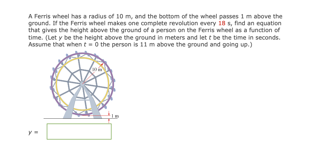 A Ferris wheel has a radius of 10 m, and the bottom of the wheel passes 1 m above the
ground. If the Ferris wheel makes one complete revolution every 18 s, find an equation
that gives the height above the ground of a person on the Ferris wheel as a function of
time. (Let y be the height above the ground in meters and let t be the time in seconds.
Assume that when t = 0 the person is 11 m above the ground and going up.)
y =
10 m
-1 m