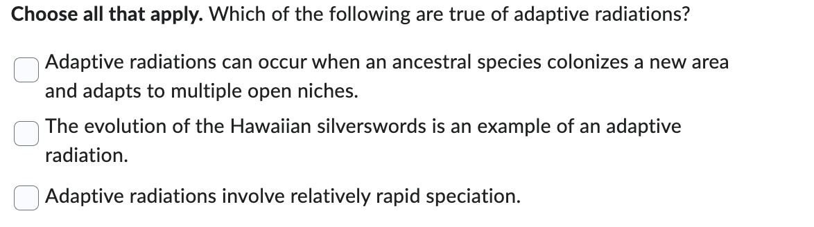 Choose all that apply. Which of the following are true of adaptive radiations?
Adaptive radiations can occur when an ancestral species colonizes a new area
and adapts to multiple open niches.
The evolution of the Hawaiian silverswords is an example of an adaptive
radiation.
Adaptive radiations involve relatively rapid speciation.