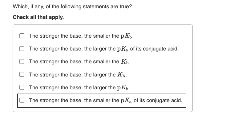 Which, if any, of the following statements are true?
Check all that apply.
The stronger the base, the smaller the pKb.
The stronger the base, the larger the pKa of its conjugate acid.
The stronger the base, the smaller the Kb.
The stronger the base, the larger the Kb.
The stronger the base, the larger the pKb.
The stronger the base, the smaller the pKa of its conjugate acid.