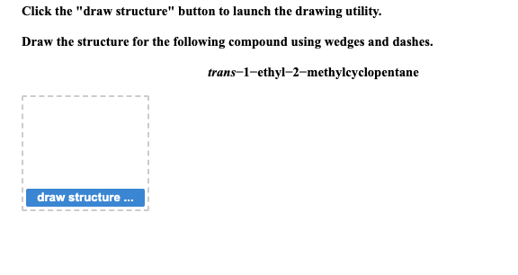 Click the "draw structure" button to launch the drawing utility.
Draw the structure for the following compound using wedges and dashes.
trans-1-ethyl-2-methylcyclopentane
draw structure...