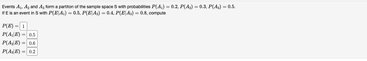 Events A1, A2 and A3 form a partiton of the sample space S with probabilities P(A1) = 0.2, P(A2) = 0.3, P(A3) = 0.5.
If E is an event in S with P(E|A1) = 0.5, P(E|A2) = 0.4, P(E|A3) = 0.8, compute
P(E) = 1
P(A||E) =| 0.5
P(A2|E) =| 0.6
P(A3|E) = 0.2
