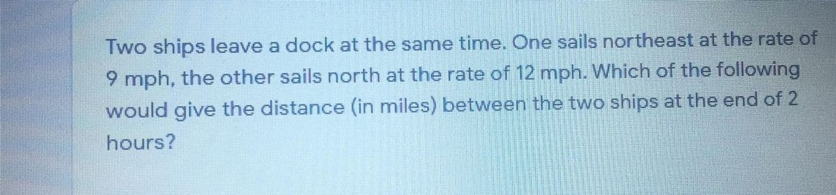 Two ships leave a dock at the same time. One sails northeast at the rate of
9 mph, the other sails north at the rate of 12 mph. Which of the following
would give the distance (in miles) between the two ships at the end of 2
hours?
