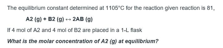 The equilibrium constant determined at 1105°C for the reaction given reaction is 81,
A2 (g) + B2 (g) → 2AB (g)
If 4 mol of A2 and 4 mol of B2 are placed in a 1-L flask
What is the molar concentration of A2 (g) at equilibrium?