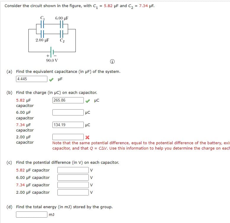 Consider the circuit shown in the figure, with C₁ = 5.82 μF and C₂ = 7.34 μF.
C₁
6.00 uF
2.00 μF
C₂2
+
90.0 V
(a) Find the equivalent capacitance (in µF) of the system.
4.445
HF
(b) Find the charge (in µC) on each capacitor.
5.82 μF
265.86
μC
capacitor
6.00 μF
με
capacitor
134.19
μC
7.34 μF
capacitor
X
2.00 μF
capacitor
Note that the same potential difference, equal to the potential difference of the battery, exis
capacitor, and that Q = CAV. Use this information to help you determine the charge on each
(c) Find the potential difference (in V) on each capacitor.
5.82 μF capacitor
V
6.00 μF capacitor
V
7.34 µF capacitor
V
2.00 μF capacitor
V
(d) Find the total energy (in mJ) stored by the group.
mJ