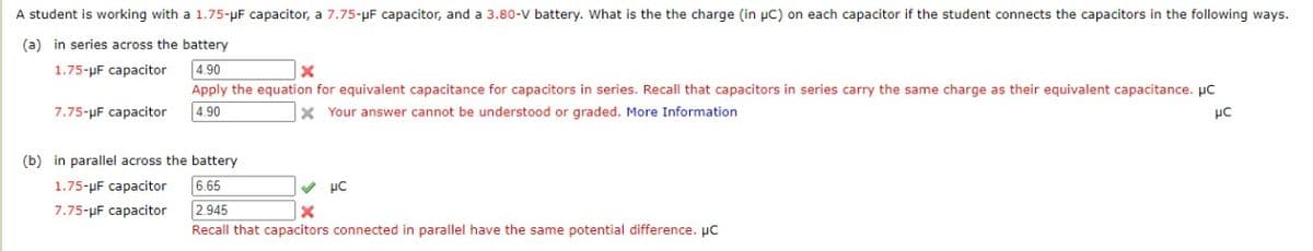A student is working with a 1.75-μF capacitor, a 7.75-μF capacitor, and a 3.80-V battery. What is the the charge (in μC) on each capacitor if the student connects the capacitors in the following ways.
(a) in series across the battery
1.75-μµF capacitor
4.90
X
Apply the equation for equivalent capacitance for capacitors in series. Recall that capacitors in series carry the same charge as their equivalent capacitance. μC
7.75-µF capacitor 4.90
X Your answer cannot be understood or graded. More Information
μC
(b) in parallel across the battery
1.75-µF capacitor
6.65
✔ μC
X
7.75-μF capacitor
2.945
Recall that capacitors connected in parallel have the same potential difference. µC