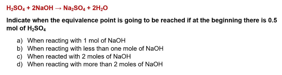 H₂SO4 + 2NaOH
→
Na₂SO4 + 2H₂O
Indicate when the equivalence point is going to be reached if at the beginning there is 0.5
mol of H₂SO4
a) When reacting with 1 mol of NaOH
b) When reacting with less than one mole of NaOH
c) When reacted with 2 moles of NaOH
d) When reacting with more than 2 moles of NaOH
