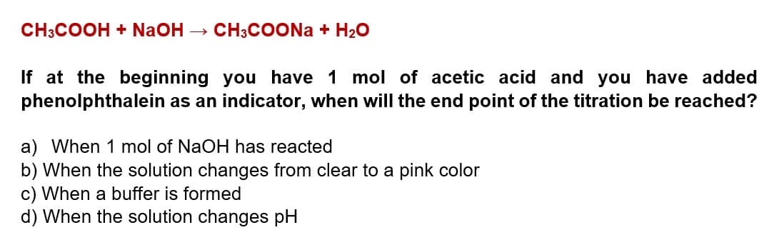 CH3COOH + NaOH → CH3COONa + H₂O
If at the beginning you have 1 mol of acetic acid and you have added
phenolphthalein as an indicator, when will the end point of the titration be reached?
a) When 1 mol of NaOH has reacted
b) When the solution changes from clear to a pink color
c) When a buffer is formed
d) When the solution changes pH