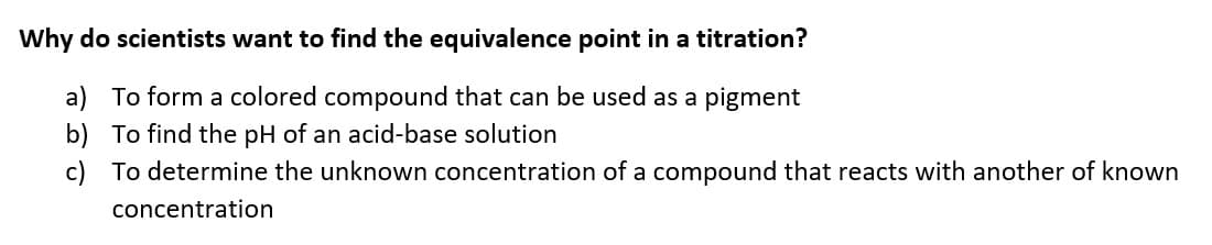 Why do scientists want to find the equivalence point in a titration?
a) To form a colored compound that can be used as a pigment
b) To find the pH of an acid-base solution
c) To determine the unknown concentration of a compound that reacts with another of known
concentration