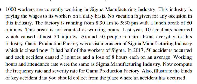 O 1000 workers are currently working in Sigma Manufacturing Industry. This industry is
paying the wages to its workers on a daily basis. No vacation is given for any occasion in
this industry. The factory is running from 8:30 am to 5:30 pm with a lunch break of 60
minutes. This break is not counted as working hours. Last year, 10 accidents occurred
which caused almost 50 injuries. Around 50 people remain absent everyday in this
industry. Gama Production Factory was a sister concern of Sigma Manufacturing Industry
which is closed now. It had half of the workers of Sigma. In 2017, 50 accidents occurred
and each accident caused 3 injuries and a loss of 8 hours each on an average. Working
hours and attendance rate were the same as Sigma Manufacturing Industry. Now compute
the frequency rate and severity rate for Gama Production Factory. Also, illustrate the kinds
of key accident data you should collect from the place where an accident has occurred.
