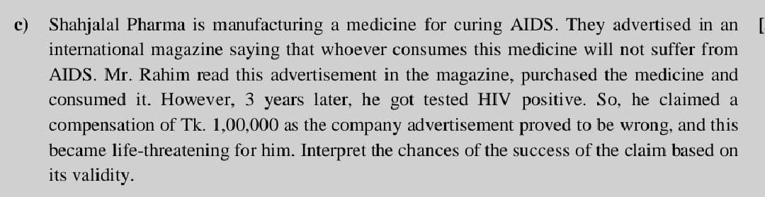 c) Shahjalal Pharma is manufacturing a medicine for curing AIDS. They advertised in an [
international magazine saying that whoever consumes this medicine will not suffer from
AIDS. Mr. Rahim read this advertisement in the magazine, purchased the medicine and
consumed it. However, 3 years later, he got tested HIV positive. So, he claimed a
compensation of Tk. 1,00,000 as the company advertisement proved to be wrong, and this
became life-threatening for him. Interpret the chances of the success of the claim based on
its validity.

