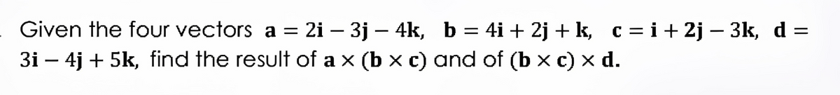 Given the four vectors a = 2i - 3j - 4k, b
=
3i - 4j + 5k, find the result of a x (b x c) and of (b x c) x d.
4i +2j+ k, c = i +2j-3k, d
=