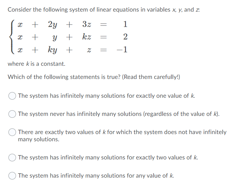 Consider the following system of linear equations in variables x, y, and z:
+
2y
3z
1
kz
2
ky +
-1
where k is a constant.
Which of the following statements is true? (Read them carefully!)
The system has infinitely many solutions for exactly one value of k.
The system never has infinitely many solutions (regardless of the value of k).
There are exactly two values of k for which the system does not have infinitely
many solutions.
The system has infinitely many solutions for exactly two values of k.
The system has infinitely many solutions for any value of k.
