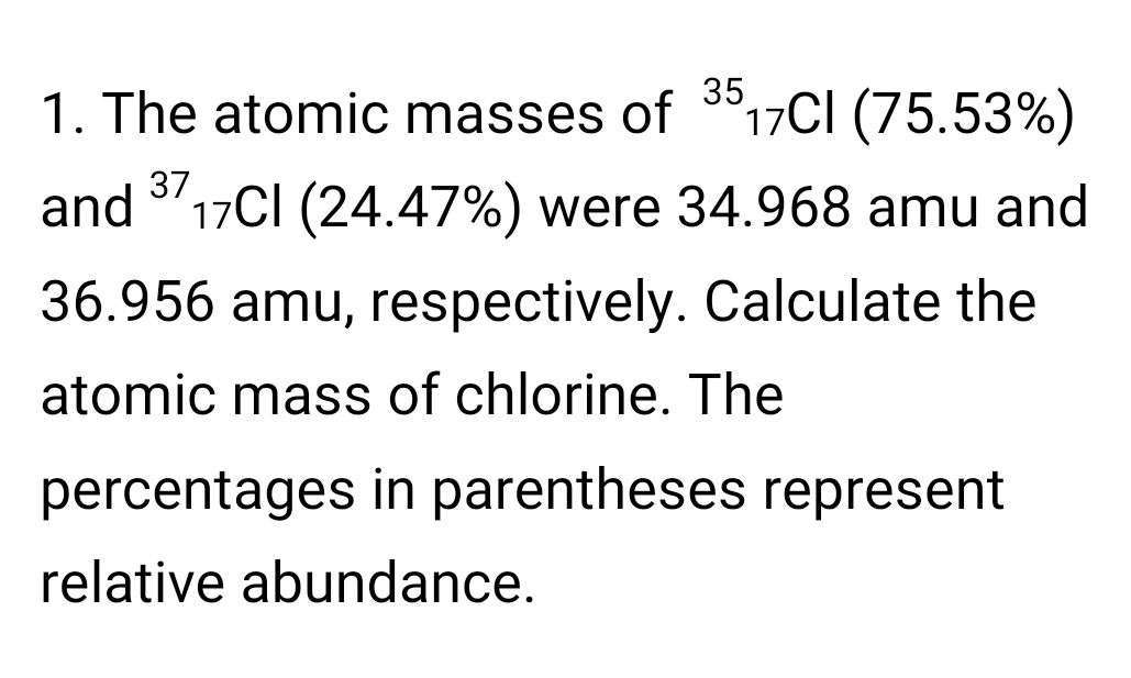 35
1. The atomic masses of
17CI (75.53%)
37
and 17CI (24.47%) were 34.968 amu and
36.956 amu, respectively. Calculate the
atomic mass of chlorine. The
percentages in parentheses represent
relative abundance.
