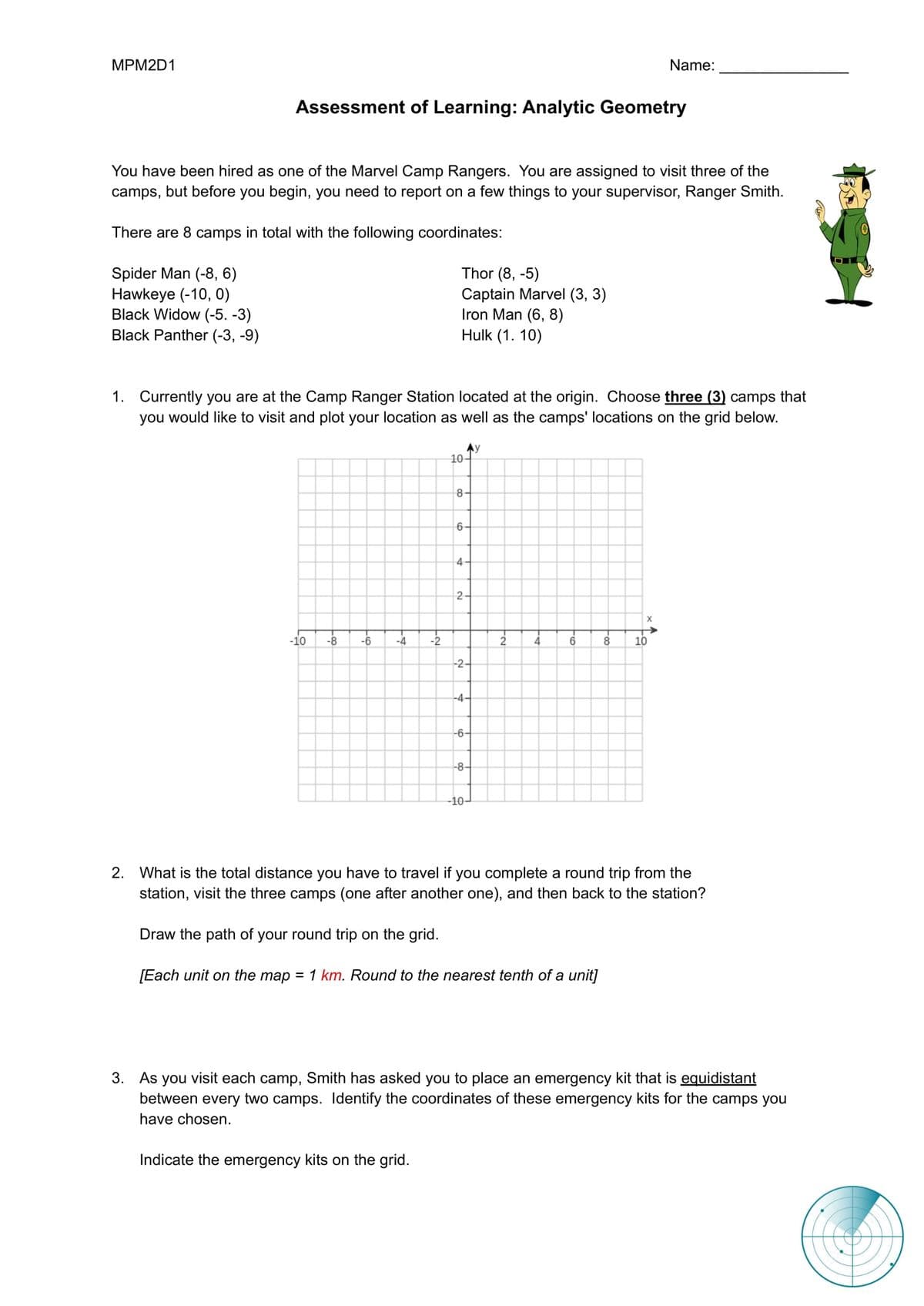 MРM2D1
Name:
Assessment of Learning: Analytic Geometry
You have been hired as one of the Marvel Camp Rangers. You are assigned to visit three of the
camps, but before you begin, you need to report on a few things to your supervisor, Ranger Smith.
There are 8 camps in total with the following coordinates:
Thor (8, -5)
Spider Man (-8, 6)
Hawkeye (-10, 0)
Black Widow (-5. -3)
Black Panther (-3, -9)
Captain Marvel (3, 3)
Iron Man (6, 8)
Hulk (1. 10)
1. Currently you are at the Camp Ranger Station located at the origin. Choose three (3) camps that
you would like to visit and plot your location as well as the camps' locations on the grid below.
Ay
10
8
6-
4
2
X
-10
-8
-6
-4
-2
4
6
8
10
-2-
-4-
-6–
-8-
-10–
2. What is the total distance you have to travel if you complete a round trip from the
station, visit the three camps (one after another one), and then back to the station?
Draw the path of your round trip on the grid.
[Each unit on the map = 1 km. Round to the nearest tenth of a unit]
3. As you visit each camp, Smith has asked you to place an emergency kit that is equidistant
between every two camps. ldentify the coordinates of these emergency kits for the camps you
have chosen.
Indicate the emergency kits on the grid.
2.
