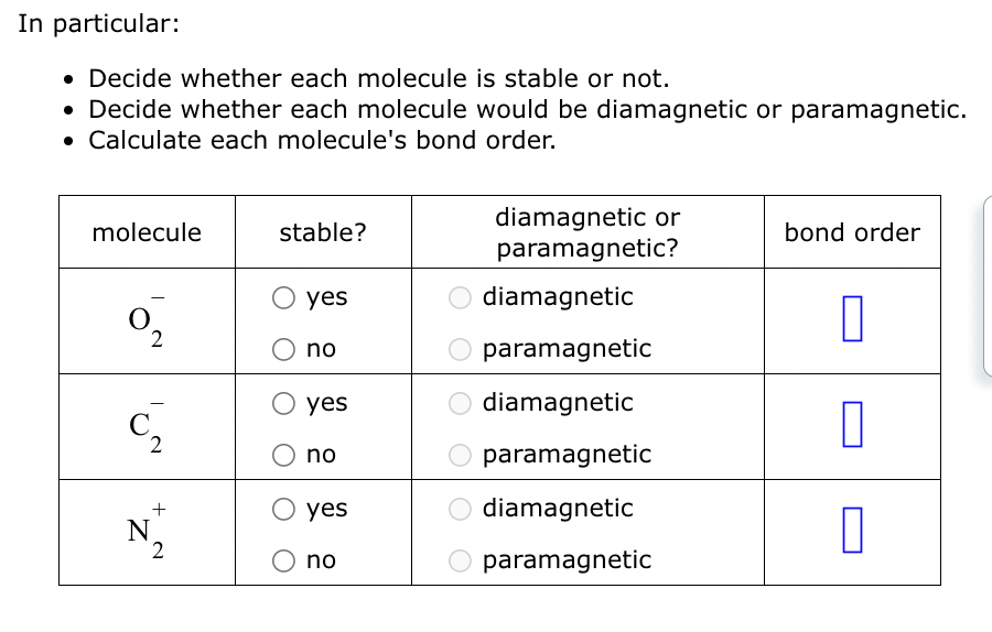 In particular:
• Decide whether each molecule is stable or not.
• Decide whether each molecule would be diamagnetic or paramagnetic.
• Calculate each molecule's bond order.
molecule
0₂
2
C
2
+
N
2
stable?
yes
no
yes
no
yes
no
diamagnetic or
paramagnetic?
diamagnetic
paramagnetic
diamagnetic
paramagnetic
diamagnetic
paramagnetic
bond order
0
0
0