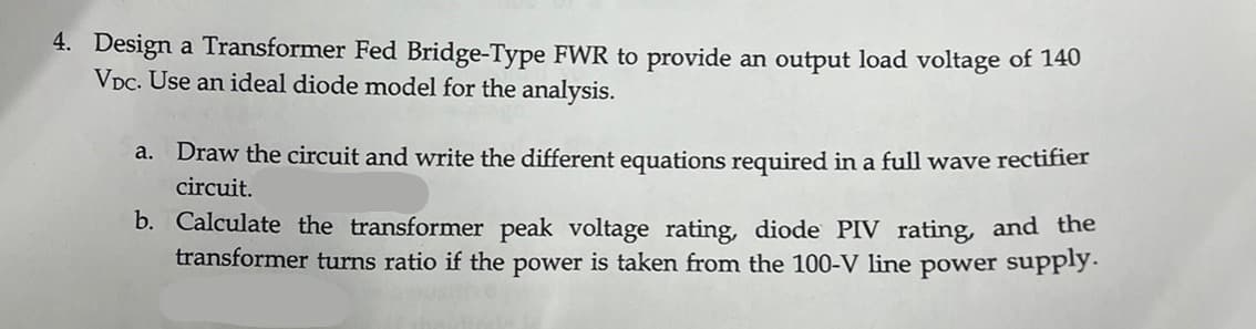 4. Design a Transformer Fed Bridge-Type FWR to provide an output load voltage of 140
VDC. Use an ideal diode model for the analysis.
a. Draw the circuit and write the different equations required in a full wave rectifier
circuit.
b. Calculate the transformer peak voltage rating, diode PIV rating, and the
transformer turns ratio if the power is taken from the 100-V line power supply.