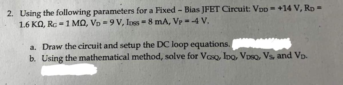2. Using the following parameters for a Fixed - Bias JFET Circuit: VDD = +14 V, RD=
1.6 KQ, Rc = 1 MQ, VD = 9 V, IDss= 8 mA, Vp = -4 V.
a. Draw the circuit and setup the DC loop equations.
b. Using the mathematical method, solve for VGsQ, IDQ, VDSQ, Vs, and VD.