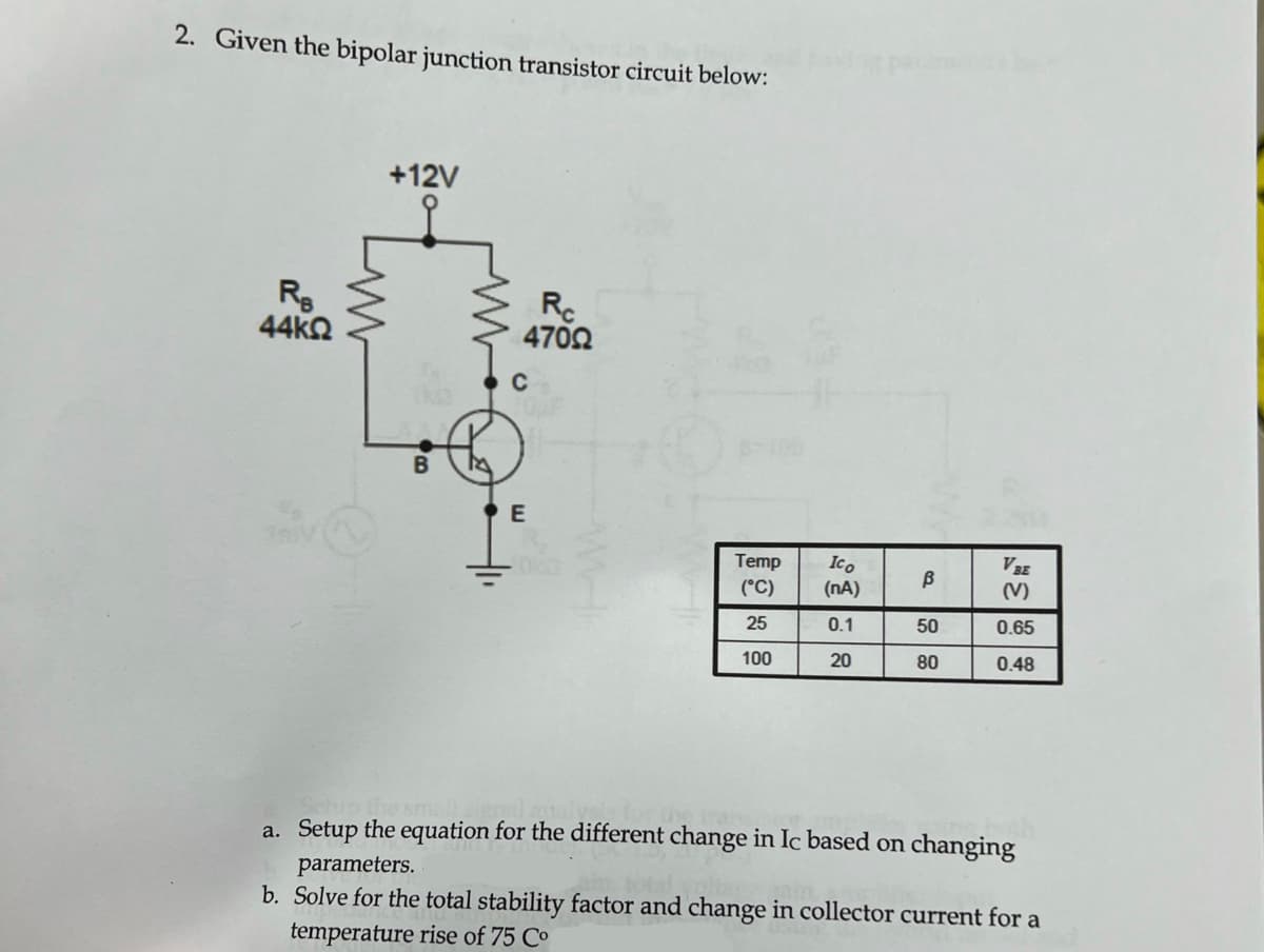 2. Given the bipolar junction transistor circuit below:
Re
44ΚΩ
+12V
Rc
47092
E
Temp
(°C)
25
100
Ico
(NA)
0.1
20
B
50
80
VBE
(V)
0.65
0.48
a. Setup the equation for the different change in Ic based on changing
parameters.
b. Solve for the total stability factor and change in collector current for a
temperature rise of 75 Co