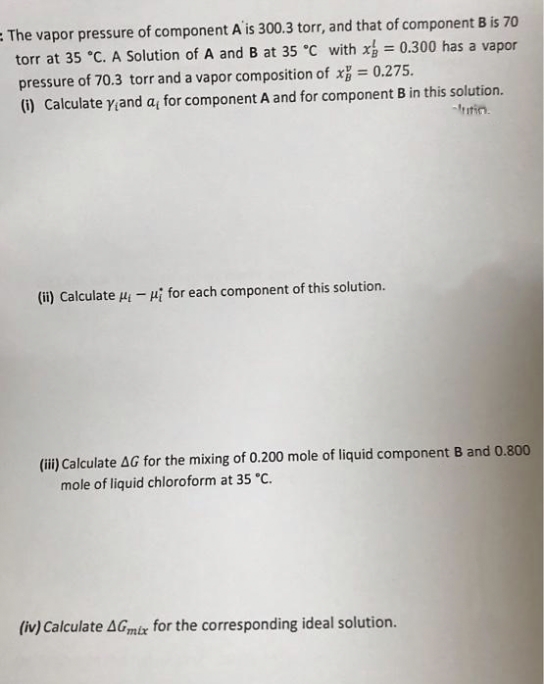 = The vapor pressure of component A'is 300.3 torr, and that of component B is 70
torr at 35 °C. A Solution of A and B at 35 °C with x = 0.300 has a vapor
pressure of 70.3 torr and a vapor composition of x = 0.275.
(i) Calculate yand a, for component A and for component B in this solution.
%3D
-tin.
(ii) Calculate u - Hi for each component of this solution.
(iii) Calculate AG for the mixing of 0.200 mole of liquid component B and 0.800
mole of liquid chloroform at 35 "c.
(iv) Calculate AGmix for the corresponding ideal solution.
