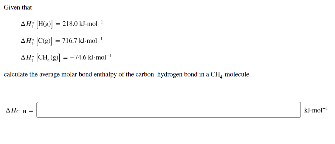 Given that
AH; H(g) = 218.0 kJ-mol-!
AH; C(g) = 716.7 kJ-mol¬1
AH; [CH,(g)] = -74.6 kJ-mol-!
calculate the average molar bond enthalpy of the carbon-hydrogen bond in a CH, molecule.
AHc-H =
kJ-mol-1
