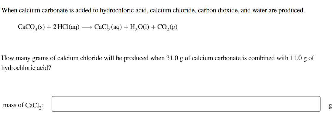 When calcium carbonate is added to hydrochloric acid, calcium chloride, carbon dioxide, and water are produced.
CACO, (s) + 2 HCI(aq -
- CaCl, (aq) + H,O(1) + CO, (g)
How many grams of calcium chloride will be produced when 31.0 g of calcium carbonate is combined with 11.0 g of
hydrochloric acid?
mass of CaCl,:
g
