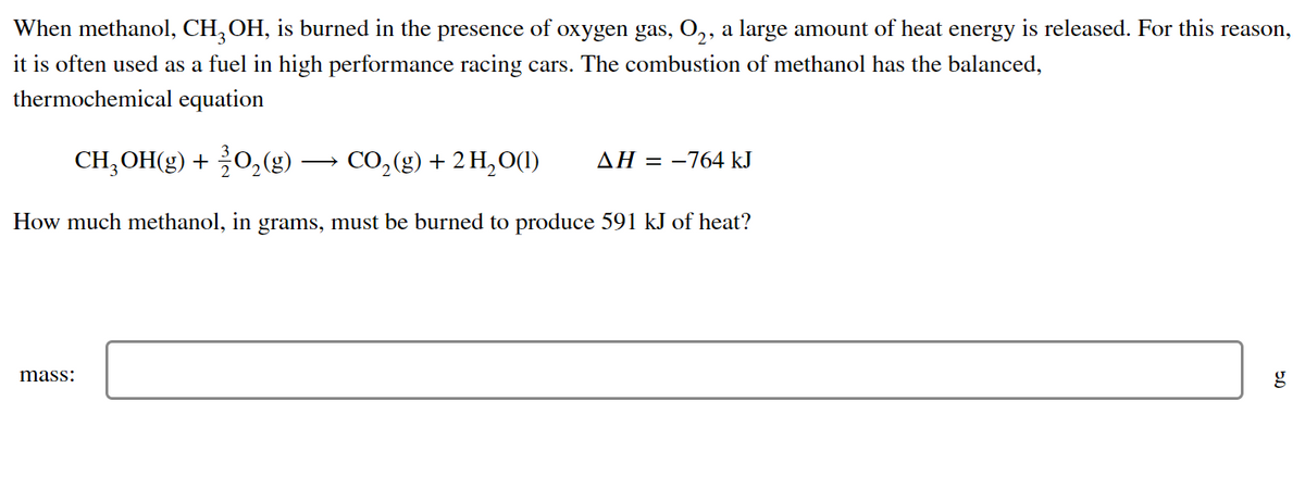 When methanol, CH₂OH, is burned in the presence of oxygen gas, O₂, a large amount of heat energy is released. For this reason,
it is often used as a fuel in high performance racing cars. The combustion of methanol has the balanced,
thermochemical equation
CH₂OH(g) + O₂(g)
CO₂(g) + 2 H₂O(1) ΔΗ = -764 kJ
How much methanol, in grams, must be burned to produce 591 kJ of heat?
mass:
5.0
g
