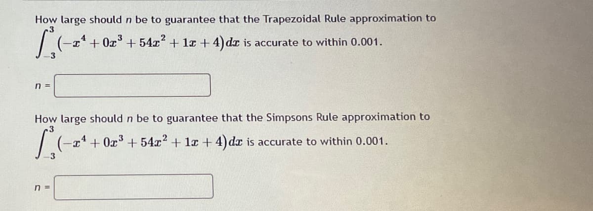 How large should n be to guarantee that the Trapezoidal Rule approximation to
4
3
+0x³ +54x² + 1x + 4) dr is accurate to within 0.001.
n =
How large should n be to guarantee that the Simpsons Rule approximation to
3
Le
3
-x+0x³ +54x² + 1x+4)dx is accurate to within 0.001.
n =