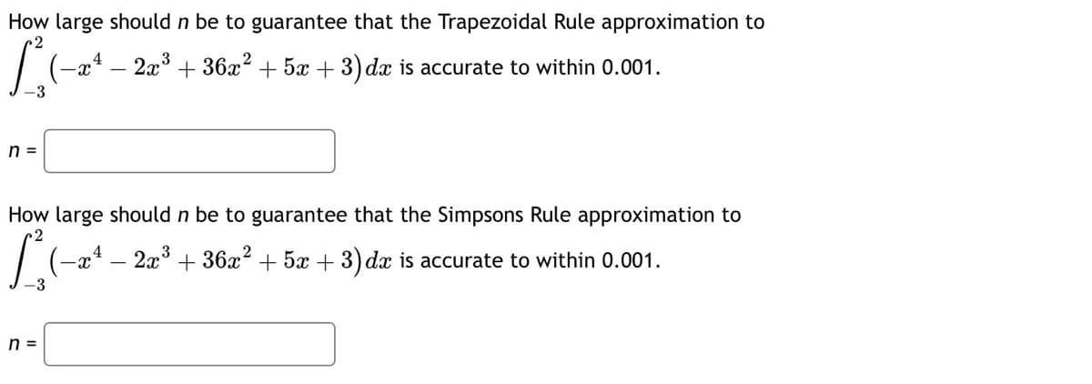 How large should n be to guarantee that the Trapezoidal Rule approximation to
L(-24 - 2x³ + 36x² + 5x + 3) dx is accurate to within 0.001.
-3
n =
How large should n be to guarantee that the Simpsons Rule approximation to
3
[3 (−2ª - 2x ³ + 36x² + 5x + 3) dr is accurate to within 0.001.
-3
n =