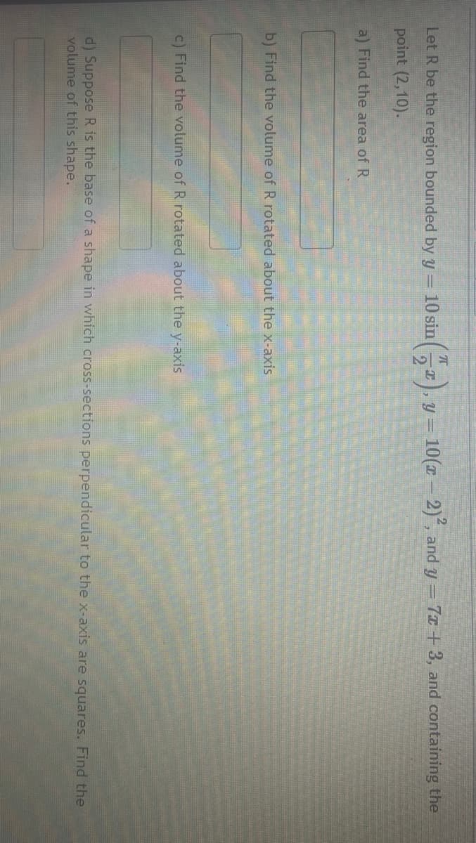 Let R be the region bounded by y = 10 sin
point (2,10).
a) Find the area of R
T
T
y=
= 10(x-2)², and y = 7x+3, and containing the
b) Find the volume of R rotated about the x-axis
c) Find the volume of R rotated about the y-axis
d) Suppose R is the base of a shape in which cross-sections perpendicular to the x-axis are squares. Find the
volume of this shape.