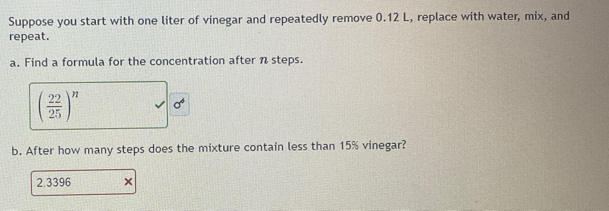 Suppose you start with one liter of vinegar and repeatedly remove 0.12 L, replace with water, mix, and
repeat.
a. Find a formula for the concentration after n steps.
25
n
05
b. After how many steps does the mixture contain less than 15% vinegar?
2.3396
X