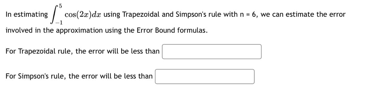 In estimating
5
cos(2x)dx using Trapezoidal and Simpson's rule with n = 6, we can estimate the error
1
involved in the approximation using the Error Bound formulas.
For Trapezoidal rule, the error will be less than
For Simpson's rule, the error will be less than