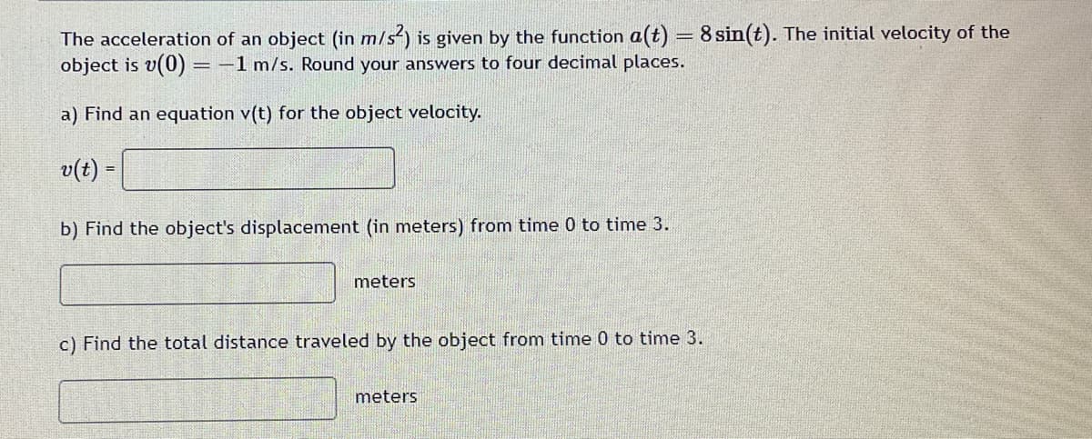 The acceleration of an object (in m/s²) is given by the function a(t) = 8 sin(t). The initial velocity of the
object is v(0) = -1 m/s. Round your answers to four decimal places.
a) Find an equation v(t) for the object velocity.
v(t) =
b) Find the object's displacement (in meters) from time 0 to time 3.
meters
c) Find the total distance traveled by the object from time 0 to time 3.
meters