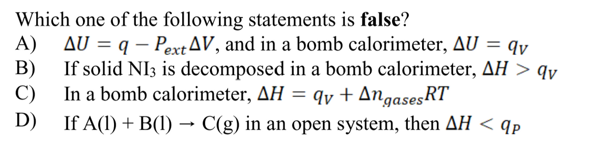 Which one of the following statements is false?
A) AU = q - Pext AV, and in a bomb calorimeter, AU = qv
If solid NI3 is decomposed in a bomb calorimeter, AH > qv
In a bomb calorimeter, AH = qv + Angases RT
B)
C)
D)
If A(1) + B(1) → C(g) in an open system, then AH < qp
