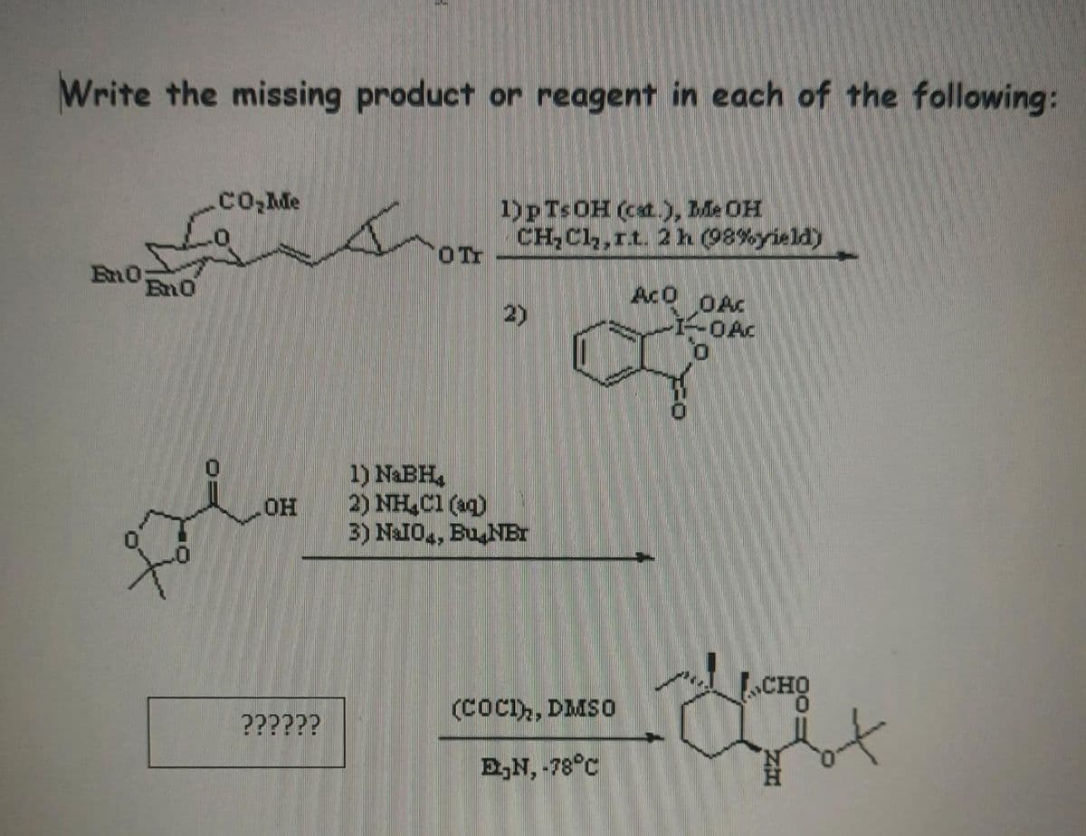 Write the missing product or reagent in each of the following:
En0:
Bn0
CO₂Me
OH
??????
O Tr
1)pTsOH (cat.), Me OH
CH₂Cl₂,rt. 2 h (98%yield)
2)
1) NaBH₂
2) NH₂Cl(aq)
3) NaI04, Bu NET
(COCI), DMSO
E₂N, -78°C
ACO
OAC
I-DAC
O
CHO
2414
Bot