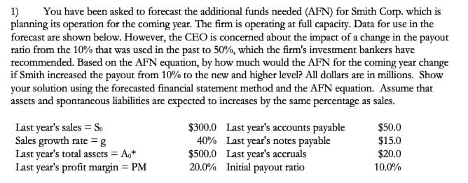 You have been asked to forecast the additional funds needed (AFN) for Smith Corp. which is
planning its operation for the coming year. The firm is operating at full capacity. Data for use in the
forecast are shown below. However, the CEO is concerned about the impact of a change in the payout
ratio from the 10% that was used in the past to 50%, which the firm's investment bankers have
recommended. Based on the AFN equation, by how much would the AFN for the coming year change
if Smith increased the payout from 10% to the new and higher level? All dollars are in millions. Show
your solution using the forecasted financial statement method and the AFN equation. Assume that
assets and spontaneous liabilities are expected to increases by the same percentage as sales.
1)
$300.0 Last year's accounts payable
40% Last year's notes payable
Last year's sales = So
$50.0
Sales growth rate = g
Last year's total assets = A*
$15.0
Last year's profit margin = PM
$500.0 Last year's accruals
20.0% Initial payout ratio
$20.0
10.0%
