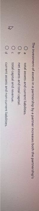 4
The investment of assets in a partnership by a partner increases both the partnership's
total assets and current liabilities.
net assets and total capital.
total capital and revenue.
current assets and non-current liabilities.
C
d